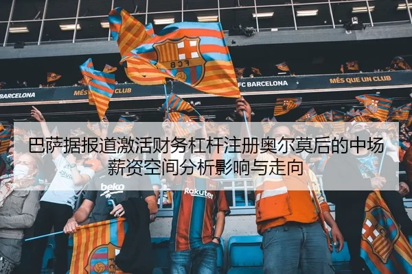 巴萨据报道激活财务杠杆注册奥尔莫后的中场薪资空间分析影响与走向